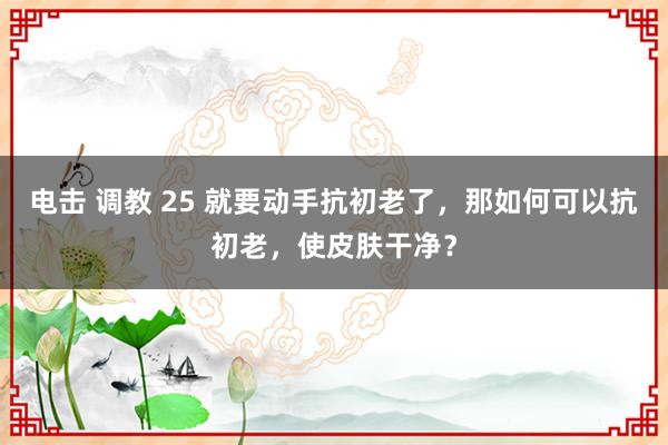 电击 调教 25 就要动手抗初老了，那如何可以抗初老，使皮肤干净？