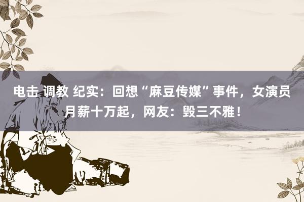 电击 调教 纪实：回想“麻豆传媒”事件，女演员月薪十万起，网友：毁三不雅！