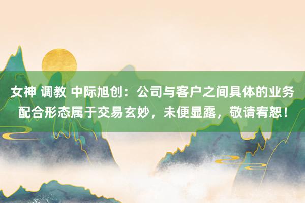 女神 调教 中际旭创：公司与客户之间具体的业务配合形态属于交易玄妙，未便显露，敬请宥恕！