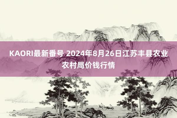 KAORI最新番号 2024年8月26日江苏丰县农业农村局价钱行情