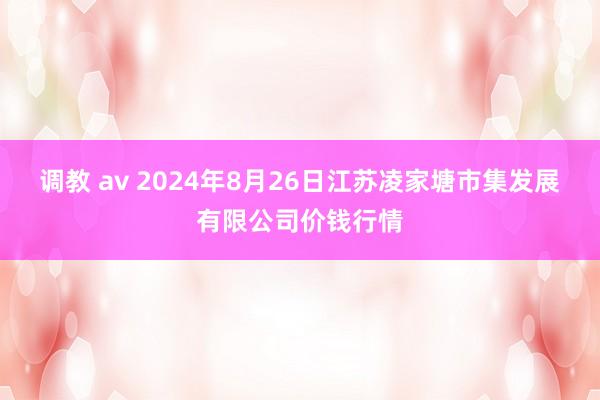 调教 av 2024年8月26日江苏凌家塘市集发展有限公司价钱行情