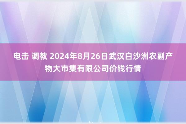 电击 调教 2024年8月26日武汉白沙洲农副产物大市集有限公司价钱行情