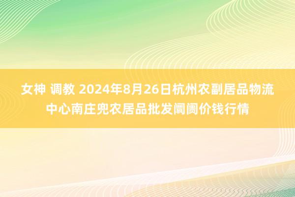 女神 调教 2024年8月26日杭州农副居品物流中心南庄兜农居品批发阛阓价钱行情