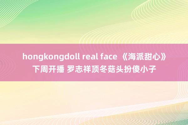 hongkongdoll real face 《海派甜心》下周开播 罗志祥顶冬菇头扮傻小子