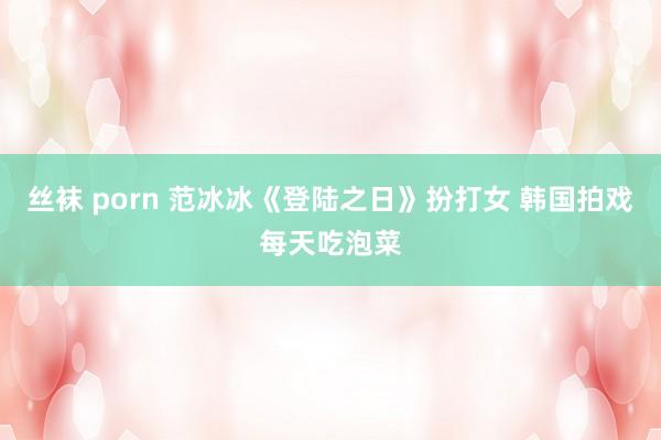 丝袜 porn 范冰冰《登陆之日》扮打女 韩国拍戏每天吃泡菜