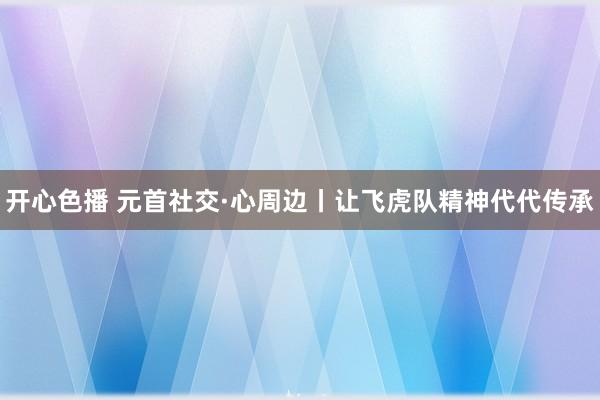 开心色播 元首社交·心周边丨让飞虎队精神代代传承