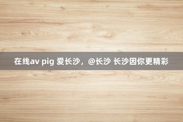 在线av pig 爱长沙，@长沙 长沙因你更精彩